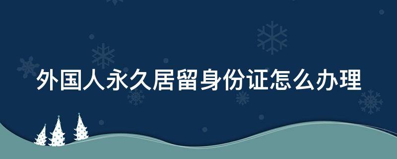 外国人永久居留身份证怎么办理 外国人永久居留身份证怎么办理的