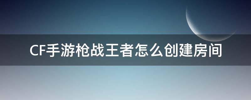 CF手游枪战王者怎么创建房间（穿越火线枪战王者怎么自定义房间）