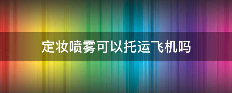 定妆喷雾可以托运飞机吗（塑料瓶定妆喷雾可以托运飞机吗）