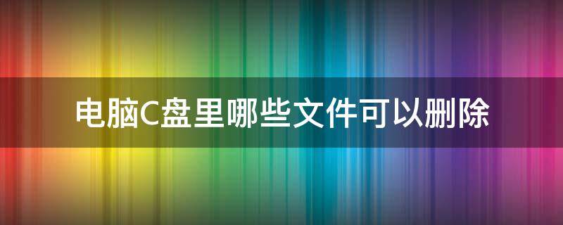 电脑C盘里哪些文件可以删除 电脑c盘里哪些文件可以删除?