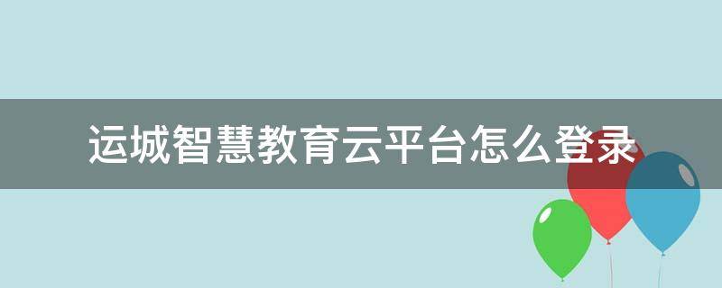 運(yùn)城智慧教育云平臺(tái)怎么登錄（運(yùn)城智慧教育云平臺(tái)怎么登錄認(rèn)證）