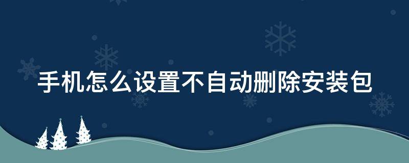 手机怎么设置不自动删除安装包（手机怎么设置自动清除安装包）