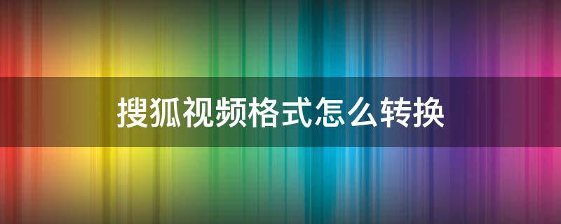 搜狐视频格式怎么转换 搜狐视频下载格式转换