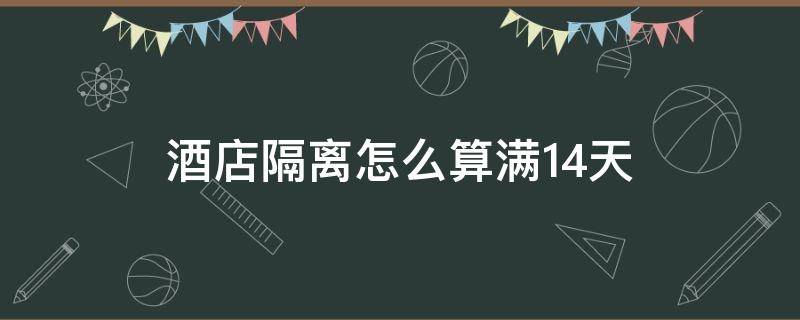 酒店隔离怎么算满14天 酒店隔离必须满14天吗