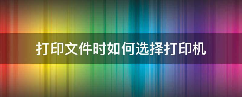 打印文件時(shí)如何選擇打印機(jī)（怎么選擇打印文件）