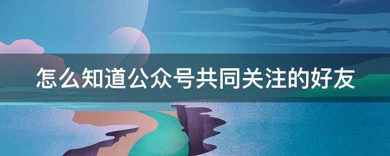 怎么知道公眾號共同關(guān)注的好友 怎么知道公眾號共同關(guān)注的好友在線