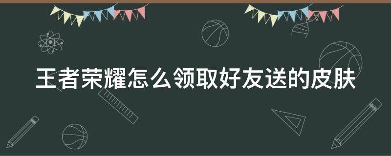 王者榮耀怎么領取好友送的皮膚 王者榮耀怎么領取好友送的皮膚視頻