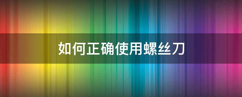 如何正確使用螺絲刀（螺絲刀正確使用注意事項(xiàng)）