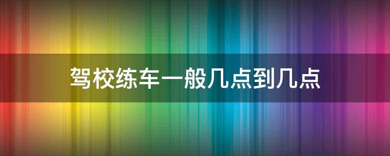 驾校练车一般几点到几点（一般驾校练车几点开始几点结束的）