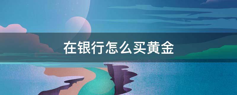 在银行怎么买黄金 在银行怎么买黄金和卖黄金