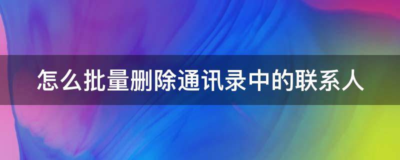 怎么批量删除通讯录中的联系人（怎么批量删除通讯录中的联系人号码）