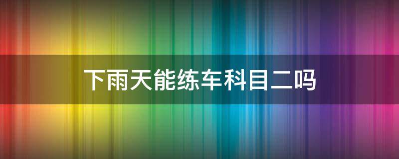 下雨天能练车科目二吗 下雨天能去驾校练科二吗?