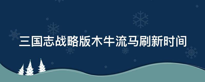 三国志战略版木牛流马刷新时间（三国志战略版永久兑换码）