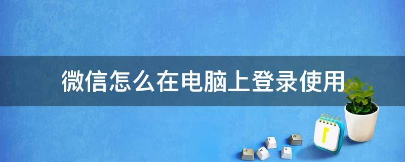 微信怎么在电脑上登录使用 怎样用微信登录电脑