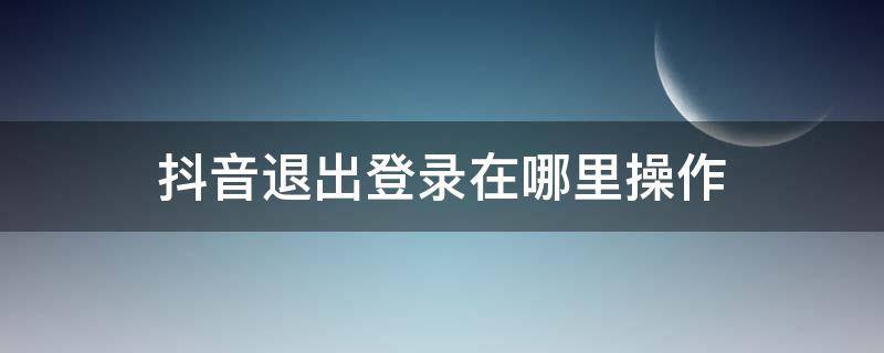 抖音退出登錄在哪里操作（抖音退出登錄怎么操作）