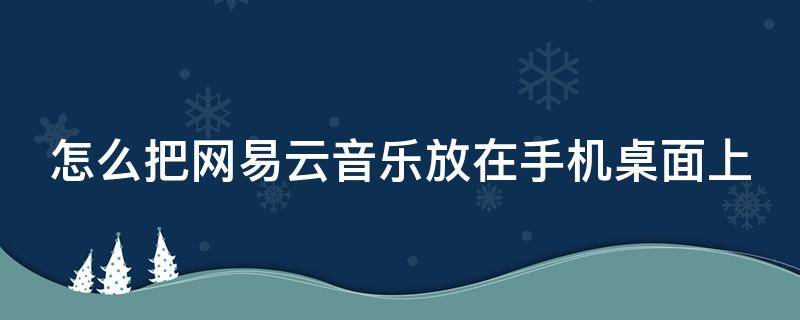 怎么把网易云音乐放在手机桌面上 怎么把网易云放到手机桌面