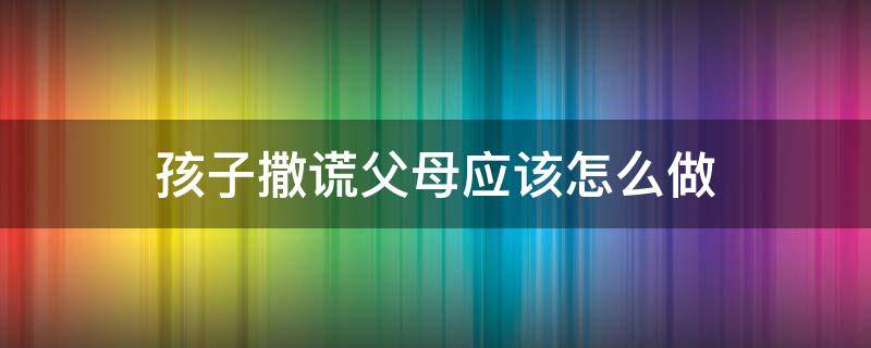 孩子撒谎父母应该怎么做（怎么对父母撒谎）