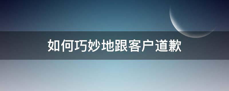 如何巧妙地跟客户道歉（怎样跟客户道歉）