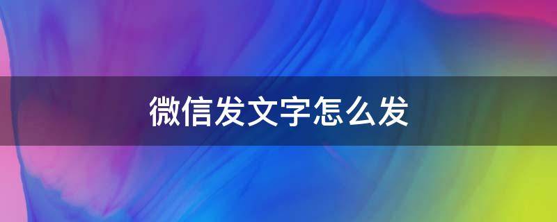 微信发文字怎么发 微信发文字怎么发不出去