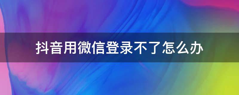 抖音用微信登录不了怎么办 抖音用不了微信登录该怎么办