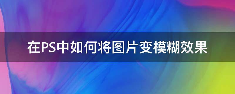 在PS中如何将图片变模糊效果 ps中如何让图片变模糊