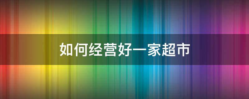 如何经营好一家超市（如何经营好一家超市,把对方干掉）