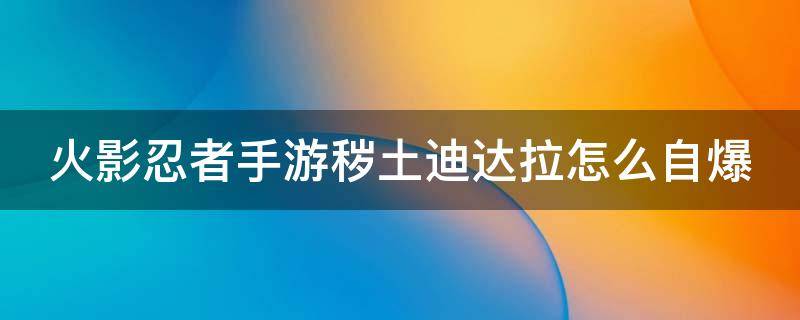 火影忍者手游穢土迪達拉怎么自爆 火影忍者手游穢土迪達拉自爆傷害大概是多少?