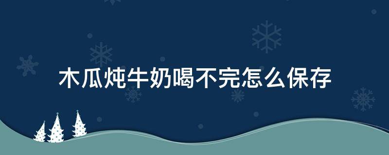 木瓜炖牛奶喝不完怎么保存 没喝完的木瓜炖牛奶放冰箱还能再喝吗