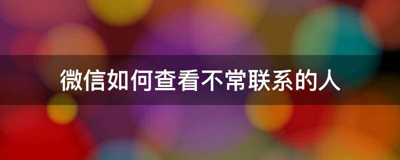 微信如何查看不常联系的人（微信如何查看经常联系的人）