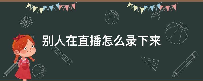 别人在直播怎么录下来 如何录屏别人的直播