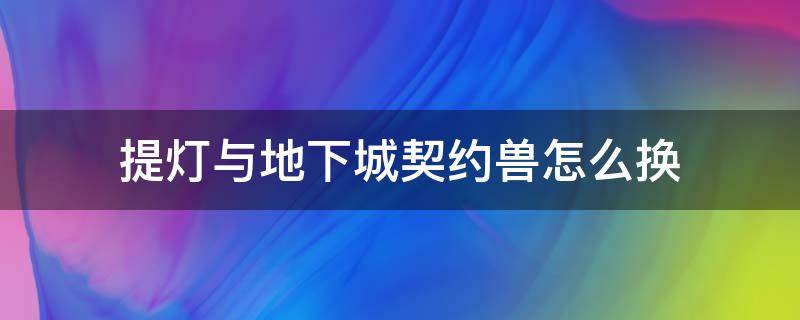 提灯与地下城契约兽怎么换（提灯与地下城契约兽怎么得）