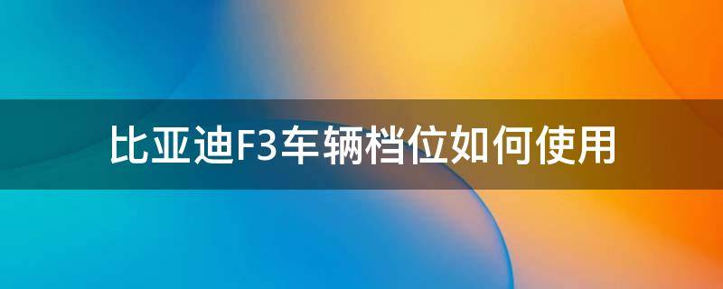 比亚迪F3车辆档位如何使用（比亚迪f3怎么挂档位）