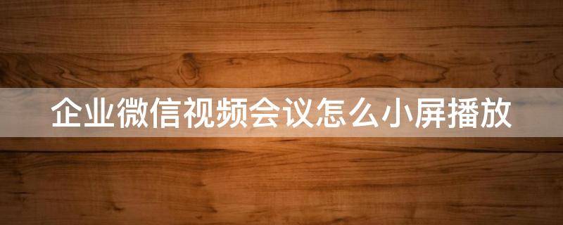 企業(yè)微信視頻會議怎么小屏播放（企業(yè)微信視頻會議怎么小屏播放呢）