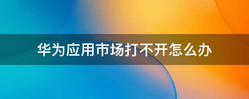 華為應(yīng)用市場打不開怎么辦（華為應(yīng)用市場打不開怎么回事）