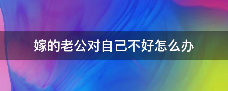 嫁的老公对自己不好怎么办（嫁的人对自己不好怎么办）