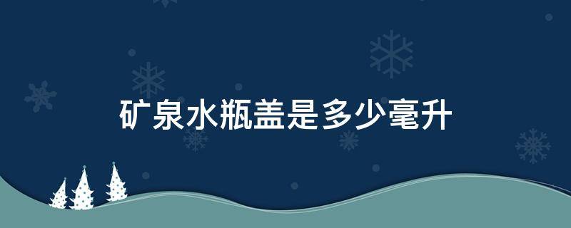 礦泉水瓶蓋是多少毫升（農(nóng)夫山泉礦泉水瓶蓋是多少毫升）