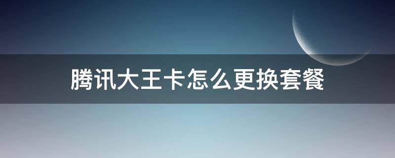 騰訊大王卡怎么更換套餐（騰訊大王卡可以更改套餐嗎）