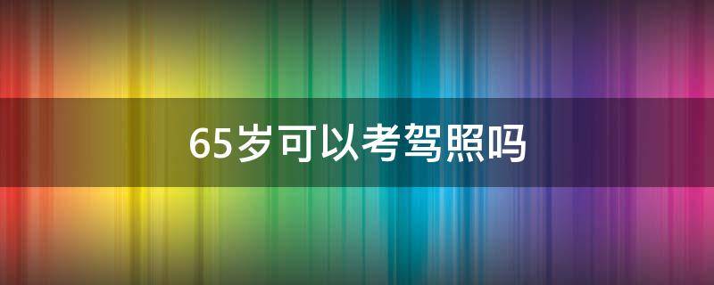 65岁可以考驾照吗（65岁以上能考驾照吗）