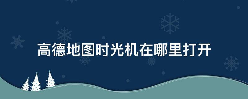 高德地圖時(shí)光機(jī)在哪里打開 地圖時(shí)光機(jī)在哪里看