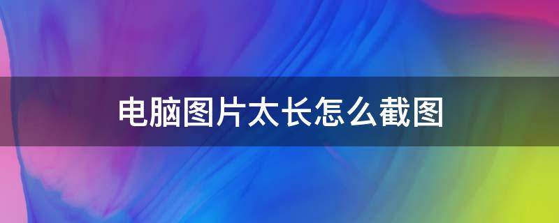 電腦圖片太長(zhǎng)怎么截圖 電腦圖片太長(zhǎng)怎么截圖到微信