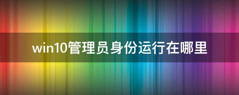 win10管理員身份運(yùn)行在哪里（win10以管理員身份運(yùn)行）