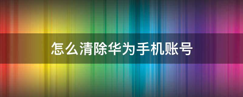 怎么清除華為手機(jī)賬號(hào)（怎么清除華為手機(jī)賬號(hào)密碼）