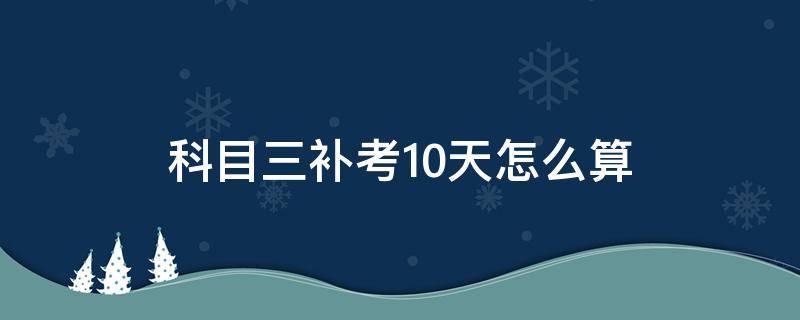 科目三补考10天怎么算（科目三补考10天怎么算长春）