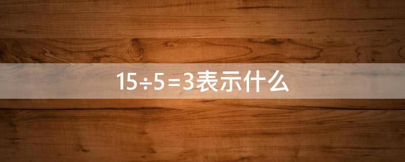 15÷5=3表示什么（15÷5=3表示什么意思）