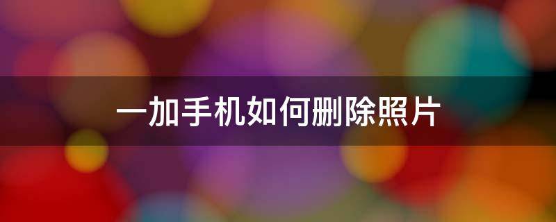 一加手机如何删除照片 一加手机如何删除照片位置信息