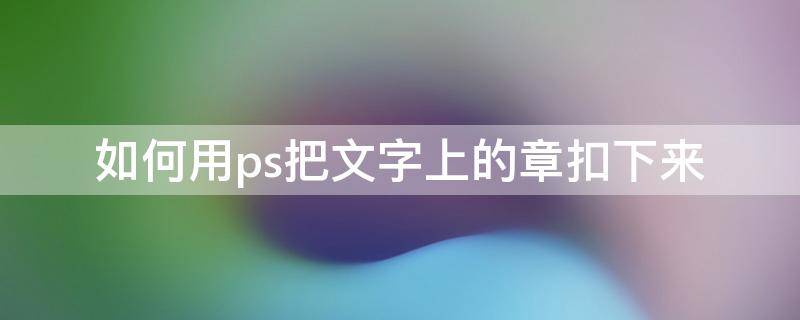 如何用ps把文字上的章扣下来（用ps如何把章子扣出来）