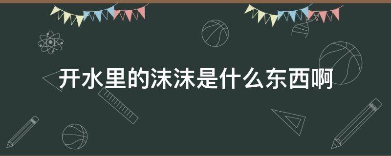 开水里的沫沫是什么东西啊（煮沸的水上面的沫沫）