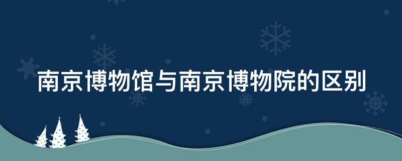 南京博物館與南京博物院的區(qū)別 南京博物館和博物院一樣嗎