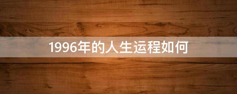 1996年的人生運(yùn)程如何（1996年出生的人命運(yùn)如何）