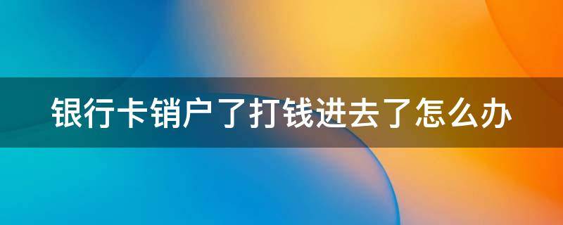 銀行卡銷戶了打錢進去了怎么辦 銀行卡銷戶錢打進去還退回嗎